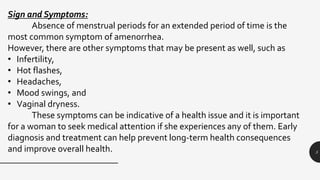 5
Sign and Symptoms:
Absence of menstrual periods for an extended period of time is the
most common symptom of amenorrhea.
However, there are other symptoms that may be present as well, such as
• Infertility,
• Hot flashes,
• Headaches,
• Mood swings, and
• Vaginal dryness.
These symptoms can be indicative of a health issue and it is important
for a woman to seek medical attention if she experiences any of them. Early
diagnosis and treatment can help prevent long-term health consequences
and improve overall health.
 