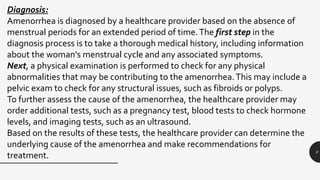 9
Diagnosis:
Amenorrhea is diagnosed by a healthcare provider based on the absence of
menstrual periods for an extended period of time.The first step in the
diagnosis process is to take a thorough medical history, including information
about the woman's menstrual cycle and any associated symptoms.
Next, a physical examination is performed to check for any physical
abnormalities that may be contributing to the amenorrhea.This may include a
pelvic exam to check for any structural issues, such as fibroids or polyps.
To further assess the cause of the amenorrhea, the healthcare provider may
order additional tests, such as a pregnancy test, blood tests to check hormone
levels, and imaging tests, such as an ultrasound.
Based on the results of these tests, the healthcare provider can determine the
underlying cause of the amenorrhea and make recommendations for
treatment.
 