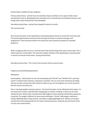 Amenorrhoea is divided into two categories:
Primary amenorrhoea – periods have not started by 14 years and there are no signs of other sexual
characteristics (such as developing breasts and pubic hair), or periods have not started by 16 years, even
though other sexual characteristics have developed.
Secondary amenorrhoea – periods have stopped for about six months.
The menstrual cycle
Brain structures known as the hypothalamus and pituitary gland interact to control the menstrual cycle.
The pituitary gland produces hormones that stimulate the ovaries to produce oestrogen and
progesterone. These hormones thicken the lining of the uterus (womb) to prepare for a possible
pregnancy.
When a pregnancy does not occur, hormone levels drop and the lining of the uterus comes away. This is
called a period or menstruation. The cycle then repeats. Disorders of the hypothalamus, pituitary gland
or ovaries can disrupt menstruation, causing amenorrhoea.
Secondary amenorrhoea - This is much more common and has several causes:
Pregnancy and breastfeeding (lactation).
Menopause.
Contraceptives - Some women on the oral contraceptive pill ("The Pill" and "The Mini-Pill"), and many
women on Depo Provera injections, experience no periods. This can cause some anxiety but providing
that you are well, and you have been tested to make sure you are not pregnant, you can be reassured
that this may be normal for you.
Stress / low body weight / excessive exercise - The hormonal system can be affected by these states. It is
not uncommon to have no periods while changing jobs or schools, travelling, or when you are under
emotional stress. Women who are below their ideal weight can stop ovulating and therefore experience
no periods. This weight is different for every woman although a "normal" body weight is defined as
having a BMI (Body Mass Index) of 20-25, calculated as weight (kg)/height (m)2. Sufferers of anorexia
nervosa often stop having periods for this reason. Excessive exercise, marijuana use and chronic illness
can also cause amenorrhoea.
 