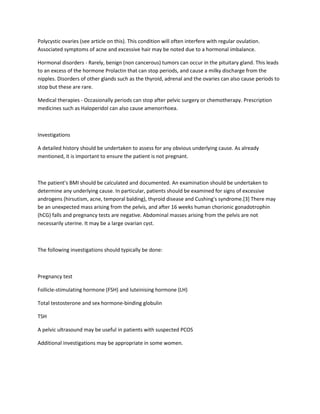 Polycystic ovaries (see article on this). This condition will often interfere with regular ovulation.
Associated symptoms of acne and excessive hair may be noted due to a hormonal imbalance.
Hormonal disorders - Rarely, benign (non cancerous) tumors can occur in the pituitary gland. This leads
to an excess of the hormone Prolactin that can stop periods, and cause a milky discharge from the
nipples. Disorders of other glands such as the thyroid, adrenal and the ovaries can also cause periods to
stop but these are rare.
Medical therapies - Occasionally periods can stop after pelvic surgery or chemotherapy. Prescription
medicines such as Haloperidol can also cause amenorrhoea.
Investigations
A detailed history should be undertaken to assess for any obvious underlying cause. As already
mentioned, it is important to ensure the patient is not pregnant.
The patient's BMI should be calculated and documented. An examination should be undertaken to
determine any underlying cause. In particular, patients should be examined for signs of excessive
androgens (hirsutism, acne, temporal balding), thyroid disease and Cushing's syndrome.[3] There may
be an unexpected mass arising from the pelvis, and after 16 weeks human chorionic gonadotrophin
(hCG) falls and pregnancy tests are negative. Abdominal masses arising from the pelvis are not
necessarily uterine. It may be a large ovarian cyst.
The following investigations should typically be done:
Pregnancy test
Follicle-stimulating hormone (FSH) and luteinising hormone (LH)
Total testosterone and sex hormone-binding globulin
TSH
A pelvic ultrasound may be useful in patients with suspected PCOS
Additional investigations may be appropriate in some women.
 