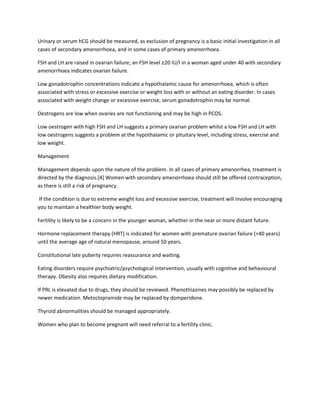 Urinary or serum hCG should be measured, as exclusion of pregnancy is a basic initial investigation in all
cases of secondary amenorrhoea, and in some cases of primary amenorrhoea.
FSH and LH are raised in ovarian failure; an FSH level ≥20 IU/l in a woman aged under 40 with secondary
amenorrhoea indicates ovarian failure.
Low gonadotrophin concentrations indicate a hypothalamic cause for amenorrhoea, which is often
associated with stress or excessive exercise or weight loss with or without an eating disorder. In cases
associated with weight change or excessive exercise, serum gonadotrophin may be normal.
Oestrogens are low when ovaries are not functioning and may be high in PCOS.
Low oestrogen with high FSH and LH suggests a primary ovarian problem whilst a low FSH and LH with
low oestrogens suggests a problem at the hypothalamic or pituitary level, including stress, exercise and
low weight.
Management
Management depends upon the nature of the problem. In all cases of primary amenorrhea, treatment is
directed by the diagnosis.[4] Women with secondary amenorrhoea should still be offered contraception,
as there is still a risk of pregnancy.
If the condition is due to extreme weight loss and excessive exercise, treatment will involve encouraging
you to maintain a healthier body weight.
Fertility is likely to be a concern in the younger woman, whether in the near or more distant future.
Hormone replacement therapy (HRT) is indicated for women with premature ovarian failure (<40 years)
until the average age of natural menopause, around 50 years.
Constitutional late puberty requires reassurance and waiting.
Eating disorders require psychiatric/psychological intervention, usually with cognitive and behavioural
therapy. Obesity also requires dietary modification.
If PRL is elevated due to drugs, they should be reviewed. Phenothiazines may possibly be replaced by
newer medication. Metoclopramide may be replaced by domperidone.
Thyroid abnormalities should be managed appropriately.
Women who plan to become pregnant will need referral to a fertility clinic.
 