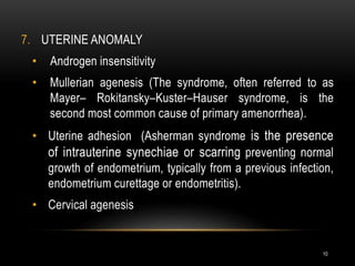 10
7. UTERINE ANOMALY
• Androgen insensitivity
• Mullerian agenesis (The syndrome, often referred to as
Mayer– Rokitansky–Kuster–Hauser syndrome, is the
second most common cause of primary amenorrhea).
• Uterine adhesion (Asherman syndrome is the presence
of intrauterine synechiae or scarring preventing normal
growth of endometrium, typically from a previous infection,
endometrium curettage or endometritis).
• Cervical agenesis
 