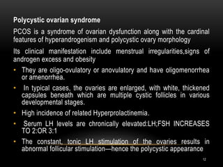 12
Polycystic ovarian syndrome
PCOS is a syndrome of ovarian dysfunction along with the cardinal
features of hyperandrogenism and polycystic ovary morphology
Its clinical manifestation include menstrual irregularities,signs of
androgen excess and obesity
• They are oligo-ovulatory or anovulatory and have oligomenorrhea
or amenorrhea.
• In typical cases, the ovaries are enlarged, with white, thickened
capsules beneath which are multiple cystic follicles in various
developmental stages.
• High incidence of related Hyperprolactinemia.
• Serum LH levels are chronically elevated:LH;FSH INCREASES
TO 2:OR 3:1
• The constant, tonic LH stimulation of the ovaries results in
abnormal follicular stimulation—hence the polycystic appearance
 