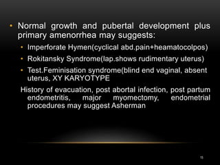 15
• Normal growth and pubertal development plus
primary amenorrhea may suggests:
• Imperforate Hymen(cyclical abd.pain+heamatocolpos)
• Rokitansky Syndrome(lap.shows rudimentary uterus)
• Test.Feminisation syndrome(blind end vaginal, absent
uterus, XY KARYOTYPE
History of evacuation, post abortal infection, post partum
endometritis, major myomectomy, endometrial
procedures may suggest Asherman
 