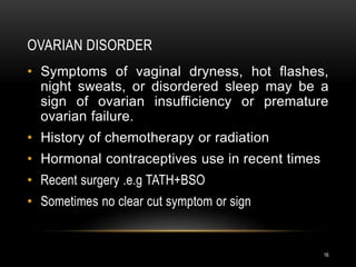 OVARIAN DISORDER
16
• Symptoms of vaginal dryness, hot flashes,
night sweats, or disordered sleep may be a
sign of ovarian insufficiency or premature
ovarian failure.
• History of chemotherapy or radiation
• Hormonal contraceptives use in recent times
• Recent surgery .e.g TATH+BSO
• Sometimes no clear cut symptom or sign
 