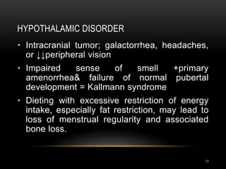 HYPOTHALAMIC DISORDER
17
• Intracranial tumor; galactorrhea, headaches,
or ↓↓peripheral vision
• Impaired sense of smell +primary
amenorrhea& failure of normal pubertal
development = Kallmann syndrome
• Dieting with excessive restriction of energy
intake, especially fat restriction, may lead to
loss of menstrual regularity and associated
bone loss.
 