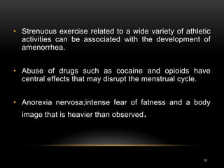 18
• Strenuous exercise related to a wide variety of athletic
activities can be associated with the development of
amenorrhea.
• Abuse of drugs such as cocaine and opioids have
central effects that may disrupt the menstrual cycle.
• Anorexia nervosa;intense fear of fatness and a body
image that is heavier than observed.
 
