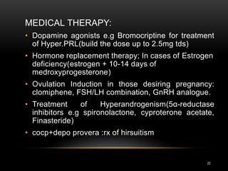 22
MEDICAL THERAPY:
• Dopamine agonists e.g Bromocriptine for treatment
of Hyper.PRL(build the dose up to 2.5mg tds)
• Hormone replacement therapy; In cases of Estrogen
deficiency(estrogen + 10-14 days of
medroxyprogesterone)
• Ovulation Induction in those desiring pregnancy:
clomiphene, FSH/LH combination, GnRH analogue.
• Treatment of Hyperandrogenism(5α-reductase
inhibitors e.g spironolactone, cyproterone acetate,
Finasteride)
• cocp+depo provera :rx of hirsuitism
 