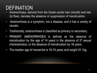 DEFINATION
3
• Amenorrhoea, derived from the Greek words men (month) and rein
(to flow), denotes the absence or suppression of menstruation.
• Amenorrhoea is a symptom, not a disease, and it has a variety of
causes.
• Traditionally, amenorrhoea is classified as primary or secondary.
• PRIMARY AMENORRHOEA is defined as the absence of
menstruation by the age of 14 years in the absence of 20 sexual
characteristics, or the absence of menstruation by 16 years.
• The median age of menarche is 10-15 years and weight 51.1kg.
 