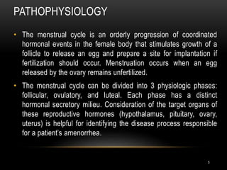 PATHOPHYSIOLOGY
5
• The menstrual cycle is an orderly progression of coordinated
hormonal events in the female body that stimulates growth of a
follicle to release an egg and prepare a site for implantation if
fertilization should occur. Menstruation occurs when an egg
released by the ovary remains unfertilized.
• The menstrual cycle can be divided into 3 physiologic phases:
follicular, ovulatory, and luteal. Each phase has a distinct
hormonal secretory milieu. Consideration of the target organs of
these reproductive hormones (hypothalamus, pituitary, ovary,
uterus) is helpful for identifying the disease process responsible
for a patient’s amenorrhea.
 