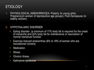 ETIOLOGY
7
1. PHYSIOLOGICAL AMENORRHOEA: Puberty (in young girls),
Pregnancy(in women of reproductive age groups), Post menopause (in
elderly women)
2. HYPOTHALAMIC DISORDER
• Eating disorder (a minimum of 17% body fat is required for the onset
of menarche and 22% body fat for maintenance or resumption of
normal menstrual function
• Exercise induced amenorrhea (6% to 18% of women who are
recreational runners)
• Medication
• Stress
• Chronic illness
• Kallmanns syndrome
 