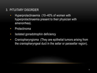 8
3. PITUITARY DISORDER
• Hyperprolactinaemia (10–40% of women with
hyperprolactinaemia present to their physician with
amenorrhea).
• Prolactinoma
• Isolated gonadotrophin deficiency
• Craniopharyngioma (They are epithelial tumors arising from
the craniopharyngeal duct in the sellar or parasellar region).
 