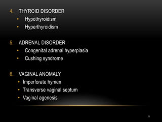 9
4. THYROID DISORDER
• Hypothyroidism
• Hyperthyroidism
5. ADRENAL DISORDER
• Congenital adrenal hyperplasia
• Cushing syndrome
6. VAGINAL ANOMALY
• Imperforate hymen
• Transverse vaginal septum
• Vaginal agenesis
 