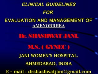 CLINICAL GUIDELINES
FOR
EVALUATION AND MANAGEMENT OF
AMENORRHEA

Dr. SHASHW JANI.
AT
M.S. ( GYNEC )
JANI WOMEN’S HOSPITAL.
AHMEDABAD, INDIA
E – mail : drshashwatjani@gmail.com

 