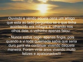Ouvindo e vendo aquela cena um amigo que esta ao lado perguntou se o que tinha acontecido era milagre e, olhando nos olhos dele, o velhinho apenas falou:  Nunca estive cego, apenas fingia, pois quando a vi toda queimada sabia que seria duro para ela continuar vivendo daquela maneira. Foram vinte anos vivendo muito felizes e apaixonados!!! 