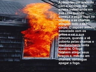 Aconteceu um acidente com a senhora. Ela estava trabalhando em sua casa quando começa a pegar fogo na cozinha e as chamas atingem todo o seu corpo. O esposo acorda assustado com os gritos e vai a sua procura, quando a vê coberta pelas chamas e imediatamente tenta ajudá-la. O fogo também atinge seus braços e, mesmo em chamas, consegue apagar o fogo. 