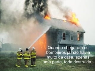 Quando chegaram os bombeiros já não havia muito da casa, apenas uma parte, toda destruída.  