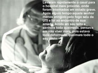 Levaram rapidamente o casal para o hospital mais próximo, onde foram internados em estado grave. Após algum tempo aquele senhor menos atingido pelo fogo saiu da UTI e foi ao encontro de sua amada. Ainda em seu leito a senhora toda queimada, pensava em não viver mais, pois estava toda deformada, queimara todo o seu rosto. 