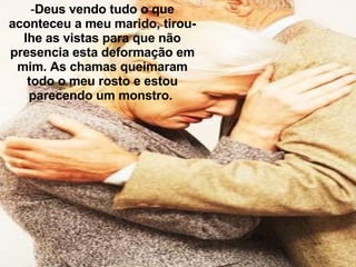 Deus vendo tudo o que aconteceu a meu marido, tirou-lhe as vistas para que não presencia esta deformação em mim. As chamas queimaram todo o meu rosto e estou parecendo um monstro.  