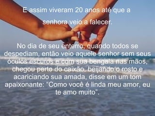 E assim viveram 20 anos até que a  senhora veio a falecer. No dia de seu enterro, quando todos se despediam, então veio aquele senhor sem seus óculos escuros e com sua bengala nas mãos, chegou perto do caixão, beijando o rosto e acariciando sua amada, disse em um tom apaixonante: “Como você é linda meu amor, eu te amo muito”. 