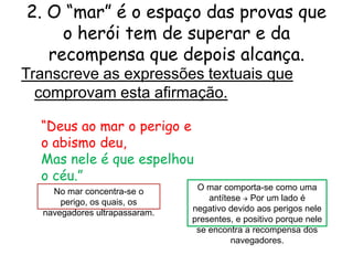 2. O “mar” é o espaço das provas que
o herói tem de superar e da
recompensa que depois alcança.
Transcreve as expressões textuais que
comprovam esta afirmação.
“Deus ao mar o perigo e
o abismo deu,
Mas nele é que espelhou
o céu.”
No mar concentra-se o
perigo, os quais, os
navegadores ultrapassaram.

O mar comporta-se como uma
antítese  Por um lado é
negativo devido aos perigos nele
presentes, e positivo porque nele
se encontra a recompensa dos
navegadores.

 