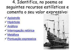 4. Identifica, no poema os
seguintes recursos estilísticos e
comenta o seu valor expressivo:
 Apóstrofe
 Hipérbole
 Anáfora
 Interrogação retórica
 Metáfora
 Pontuação expressiva

 