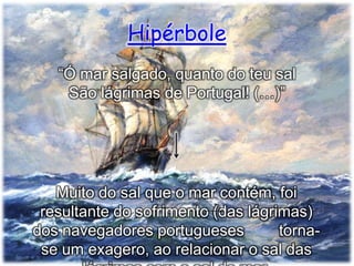 Hipérbole
“Ó mar salgado, quanto do teu sal
São lágrimas de Portugal! (…)”

Muito do sal que o mar contém, foi
resultante do sofrimento (das lágrimas)
dos navegadores portugueses
tornase um exagero, ao relacionar o sal das

 