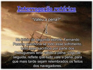 Interrogação retórica
“Valeu a pena?”

No início da segunda estrofe, Fernando
Pessoa questiona se todo esse sofrimento,
todo esse sacrifício por parte dos
Portugueses teria valido a pena. Logo de
seguida, reflete que tudo vale a pena, para
que mais tarde sejam relembrados os feitos
dos navegadores.

 