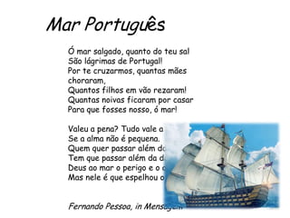 Mar Português
Ó mar salgado, quanto do teu sal
São lágrimas de Portugal!
Por te cruzarmos, quantas mães
choraram,
Quantos filhos em vão rezaram!
Quantas noivas ficaram por casar
Para que fosses nosso, ó mar!
Valeu a pena? Tudo vale a pena
Se a alma não é pequena.
Quem quer passar além do Bojador
Tem que passar além da dor.
Deus ao mar o perigo e o abismo deu,
Mas nele é que espelhou o céu.

Fernando Pessoa, in Mensagem

 