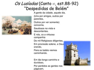 Os Lusíadas (Canto IV, est.88-92)
“Despedidas de Belém”
A gente da cidade, aquele dia,
(Uns por amigos, outros por
parentes,
Outros por ver somente)
concorria,
Saudosos na vista e
descontentes.
E nós, co a virtuosa
companhia
De mil Religiosos diligentes,
Em procissão solene, a Deus
orando,
Pera os batéis viemos
caminhando.
Em tão longo caminho e
duvidoso,
Por perdidos as gentes nos
julgavam,

 