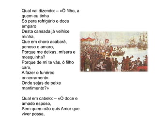 Qual vai dizendo: – «Ó filho, a
quem eu tinha
Só pera refrigério e doce
emparo
Desta cansada já velhice
minha,
Que em choro acabará,
penoso e amaro,
Porque me deixas, mísera e
mesquinha?
Porque de mi te vás, ó filho
caro,
A fazer o funéreo
encerramento
Onde sejas de peixe
mantimento?»
Qual em cabelo: – «Ó doce e
amado esposo,
Sem quem não quis Amor que
viver possa,

 