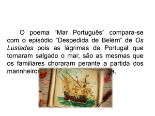 O poema “Mar Português” compara-se
com o episódio “Despedida de Belém” de Os
Lusíadas pois as lágrimas de Portugal que
tornaram salgado o mar, são as mesmas que
os familiares choraram perante a partida dos
marinheiros para a aventura marítima.

 