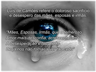 Luís de Camões refere o doloroso sacrifício
e desespero das mães, esposas e irmãs.

"Mães, Esposas, Irmãs, que o temeroso
Amor mais desconfia, acrescentavam
A desesperação e frio medo
De já nos não tornar a ver tão cedo"

 