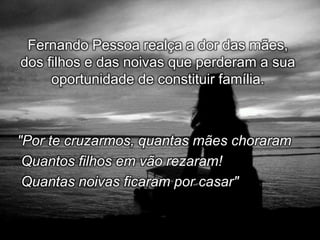 Fernando Pessoa realça a dor das mães,
dos filhos e das noivas que perderam a sua
oportunidade de constituir família.

"Por te cruzarmos, quantas mães choraram
Quantos filhos em vão rezaram!
Quantas noivas ficaram por casar"

 