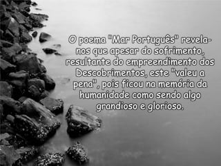 O poema "Mar Português" revelanos que apesar do sofrimento,
resultante do empreendimento dos
Descobrimentos, este "valeu a
pena", pois ficou na memória da
humanidade como sendo algo
grandioso e glorioso.

 
