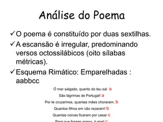 Análise do Poema
O poema é constituído por duas sextilhas.
A escansão é irregular, predominando
versos octossilábicos (oito sílabas
métricas).
Esquema Rimático: Emparelhadas :
aabbcc
Ó mar salgado, quanto do teu sal

a

São lágrimas de Portugal! a
Por te cruzarmos, quantas mães choraram,
Quantos filhos em vão rezaram! b
Quantas noivas ficaram por casar c

b

 