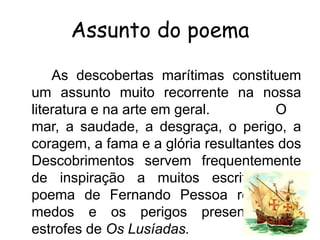 Assunto do poema
As descobertas marítimas constituem
um assunto muito recorrente na nossa
literatura e na arte em geral.
O
mar, a saudade, a desgraça, o perigo, a
coragem, a fama e a glória resultantes dos
Descobrimentos servem frequentemente
de inspiração a muitos escritores. O
poema de Fernando Pessoa reflete os
medos e os perigos presentes nas
estrofes de Os Lusíadas.

 