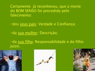 Certamente  já reconheceu, que a morte do BOM SENSO foi precedida pelo falecimento: dos  seus pais : Verdade e Confiança; da  sua mulher : Descrição; da  sua filha : Responsabilidade e do filho Juízo.   