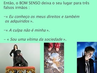 Então, o BOM SENSO deixa o seu lugar para três falsos irmãos : «  Eu conheço os meus direitos e também  os adquiridos  ». «  A culpa não é minha  ». - «  Sou uma vítima da sociedade  ». 