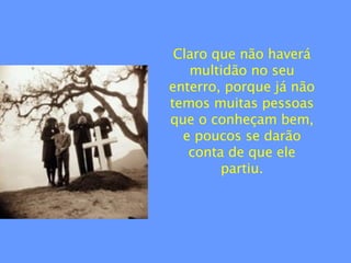 Claro que não haverá multidão no seu enterro, porque já não temos muitas pessoas que o conheçam bem, e poucos se darão conta de que ele partiu. 