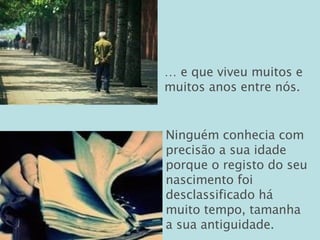 …  e que viveu muitos e muitos anos entre nós. Ninguém conhecia com precisão a sua idade porque o registo do seu nascimento foi desclassificado há muito tempo, tamanha a sua antiguidade. 