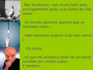 Mas lembramo -nos muito bem dele,  principalmente pelas suas lições de vida como : « O mundo pertence àqueles que se levantam cedo  »; « Não podemos esperar tudo dos outros  » Ou ainda, « O que me acontece pode ser em parte também por minha culpa  » E também … 