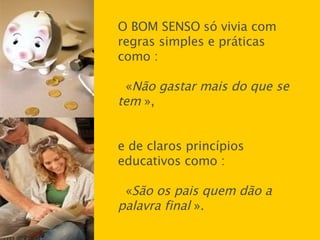 O BOM SENSO   só vivia com regras simples e práticas como : « Não gastar mais do que se tem  », e de claros princípios educativos como :  « São os pais quem dão a palavra final  ». 
