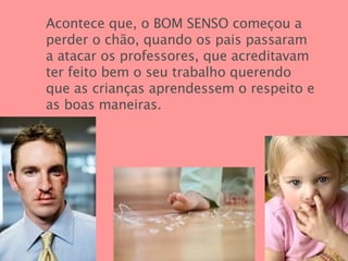Acontece que, o BOM SENSO   começou a perder o chão, quando os pais passaram a atacar os professores, que acreditavam ter feito bem o seu trabalho querendo que as crianças aprendessem o respeito e as boas maneiras. 