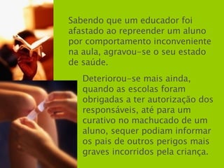 Sabendo que um educador foi afastado ao repreender um aluno por comportamento inconveniente na aula, agravou-se o seu estado de saúde. Deteriorou-se mais ainda, quando as escolas foram obrigadas a ter autorização dos responsáveis, até para um curativo no machucado de um aluno, sequer podiam informar os pais de outros perigos mais graves incorridos pela criança. 