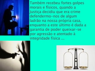 Também recebeu fortes golpes morais e físicos, quando a Justiça decidiu que era crime defendermo-nos de algum ladrão na nossa própria casa, enquanto a este último é dada a garantia de poder queixar-se por agressão e atentado à integridade física ...  