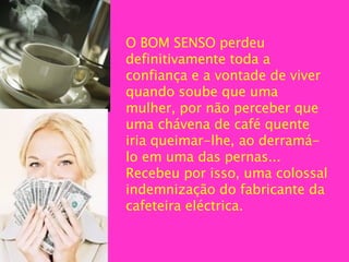 O BOM SENSO perdeu definitivamente toda a confiança e a vontade de viver quando soube que uma mulher, por não perceber que uma chávena de café quente iria queimar-lhe, ao derramá-lo em uma das pernas... Recebeu por isso, uma colossal indemnização do fabricante da  cafeteira  eléctrica.   