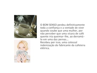 O BOM SENSO   perdeu definitivamente toda a confiança e a vontade de viver quando soube que uma mulher, por não perceber que uma xícara de café quente iria queimar-lhe, ao derramá-lo em uma das pernas... Recebeu por isso, uma colossal indenização do fabricante da cafeteira elétrica.  