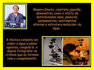 Masaru Emoto, cientista japonês, demonstrou como o efeito de determinados sons, palavras, pensamentos, sentimentos alteram a estrutura molecular da água.   A técnica consiste em expor a água a esses agentes, congelá-la  e depois fotografar os cristais que se formam com o congelamento. 