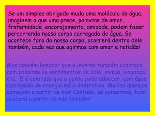 Se um simples obrigado muda uma molécula de água, imaginem o que uma prece, palavras de amor, fraternidade, encorajamento, amizade, podem fazer percorrendo nosso corpo carregado de água. Se acontece fora do nosso corpo, ocorrerá dentro dele também, cada vez que agirmos com amor e retidão!   Mas convém lembrar que o inverso também ocorrerá com palavras ou sentimentos de ódio, inveja, vingança, etc.  E é com isso que a gente pode adoecer, com água carregada de energia má e destrutiva. Muitas doenças começam a partir de nós! Contudo, se quisermos, tudo acabará a partir de nós também! 